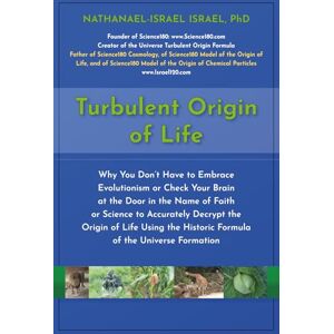 Israel, Nathanael-Israel Turbulent Origin of Life: Why You Don’t Have to Embrace Evolutionism or Check Your Brain at the Door in the Name of Faith or Science to Accurately ... Historic Formula of the Universe Formation Israel, Nathanael-Israel Turbulent Origin of Life: Why You Don’t Have to Embrace Evolutionism or Check Your Brain at the Door in the Name of Faith or Science to Accurately ... Historic Formula of the Universe Formation