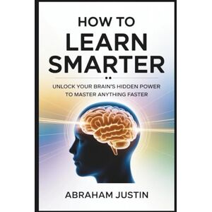 Justin, Abraham How to Learn Smarter: Unlock Your Brain’s Hidden Power to Master Anything Faster Justin, Abraham How to Learn Smarter: Unlock Your Brain’s Hidden Power to Master Anything Faster