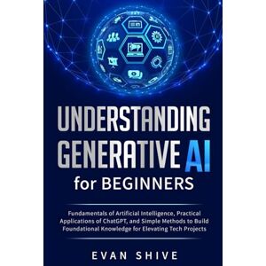 Shive, Evan Understanding Generative AI for Beginners: Fundamentals of Artificial Intelligence, Practical Applications of ChatGPT, and Simple Methods to Build Foundational Knowledge for Elevating Tech Projects Shive, Evan Understanding Generative AI for Beginners: Fundamentals of Artificial Intelligence, Practical Applications of ChatGPT, and Simple Methods to Build Foundational Knowledge for Elevating Tech Projects
