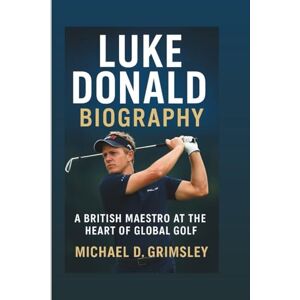 D. Grimsley, Michael LUKE DONALD BIOGRAPHY: A British Maestro At The Heart Of Global Golf D. Grimsley, Michael LUKE DONALD BIOGRAPHY: A British Maestro At The Heart Of Global Golf