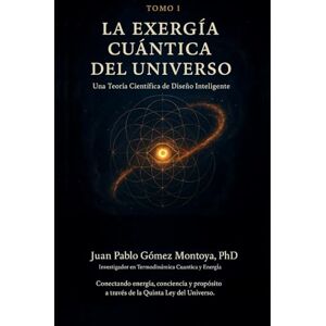 Gómez Montoya PhD, PhD Juan Pablo Tomo I: La Exergía Cuántica del Universo: Una Teoría Científica de Diseño Inteligente Gómez Montoya PhD, PhD Juan Pablo Tomo I: La Exergía Cuántica del Universo: Una Teoría Científica de Diseño Inteligente