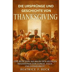 Buck, Beatrice F. Die Ursprünge und Geschichte von Thanksgiving: Eine Reise von 1621 bis zu den heutigen Traditionen von Familie, Essen und Dankbarkeit Buck, Beatrice F. Die Ursprünge und Geschichte von Thanksgiving: Eine Reise von 1621 bis zu den heutigen Traditionen von Familie, Essen und Dankbarkeit