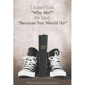 Strachota, Mike I Asked God, “Why Me?” He Said, “Because You Would Go” Strachota, Mike I Asked God, “Why Me?” He Said, “Because You Would Go”