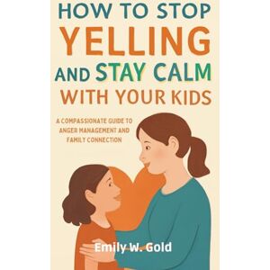 W. Gold, Emily How to Stop Yelling and Stay Calm with Your Kids: A Compassionate Guide to Anger Management and Family Connection W. Gold, Emily How to Stop Yelling and Stay Calm with Your Kids: A Compassionate Guide to Anger Management and Family Connection
