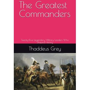 Grey, Thaddeus The Greatest Commanders: Twenty-Five Legendary Military Leaders Who Shaped History Grey, Thaddeus The Greatest Commanders: Twenty-Five Legendary Military Leaders Who Shaped History