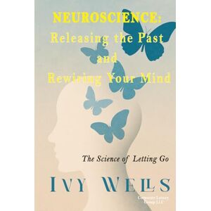 Wells, Ivy Neuroscience: Releasing the Past and Rewiring Your Mind: The Science of Letting Go Wells, Ivy Neuroscience: Releasing the Past and Rewiring Your Mind: The Science of Letting Go