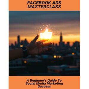Williams, Keana Facebook Ads Masterclass: A Beginner'S Guide To Social Media Marketing Success Williams, Keana Facebook Ads Masterclass: A Beginner'S Guide To Social Media Marketing Success