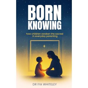 Whiteley, Dr Iya Born Knowing: How Children Awaken the Sacred in Everyday Parenting Whiteley, Dr Iya Born Knowing: How Children Awaken the Sacred in Everyday Parenting