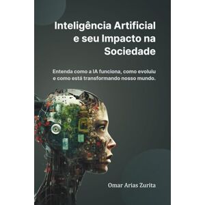 Arias Zurita, Omar Inteligência Artificial e seu impacto na sociedade: Entenda como a IA funciona, como evoluiu e como está transformando nosso mundo. Arias Zurita, Omar Inteligência Artificial e seu impacto na sociedade: Entenda como a IA funciona, como evoluiu e como está transformando nosso mundo.
