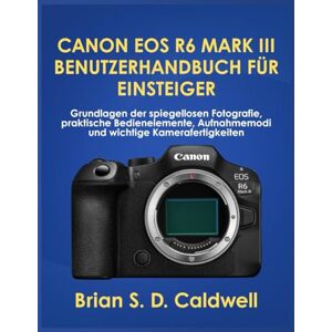 Caldwell, Brian S. D. CANON EOS R6 MARK III BENUTZERHANDBUCH FÜR EINSTEIGER: Grundlagen der spiegellosen Fotografie, praktische Bedienelemente, Aufnahmemodi und wichtige Kamerafertigkeiten Caldwell, Brian S. D. CANON EOS R6 MARK III BENUTZERHANDBUCH FÜR EINSTEIGER: Grundlagen der spiegellosen Fotografie, praktische Bedienelemente, Aufnahmemodi und wichtige Kamerafertigkeiten