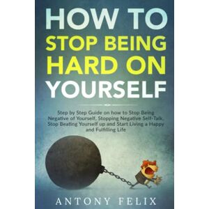 Felix, Antony How to Stop Being Hard on Yourself: Step by Step Guide on how to Stop Being Negative of Yourself, Stopping Negative Self-Talk, Stop Beating Yourself ... a Happy and Fulfilling Life (Unlock self) Felix, Antony How to Stop Being Hard on Yourself: Step by Step Guide on how to Stop Being Negative of Yourself, Stopping Negative Self-Talk, Stop Beating Yourself ... a Happy and Fulfilling Life (Unlock self)