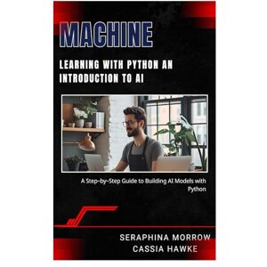 MORROW, SERAPHINA MACHINE LEARNING WITH PYTHON: AN INTRODUCTION TO AI: A Step-by-Step Guide to Building AI Models with Python MORROW, SERAPHINA MACHINE LEARNING WITH PYTHON: AN INTRODUCTION TO AI: A Step-by-Step Guide to Building AI Models with Python