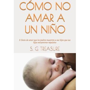 TREASURE, S. G CÓMO NO AMAR A UN NIÑO: 5 Gesto de amor que los padres muestren a sus hijos que sus hijos encuentran repulsivo (S. G TREASURE'S PARENTING BOOKSTORE) TREASURE, S. G CÓMO NO AMAR A UN NIÑO: 5 Gesto de amor que los padres muestren a sus hijos que sus hijos encuentran repulsivo (S. G TREASURE'S PARENTING BOOKSTORE)