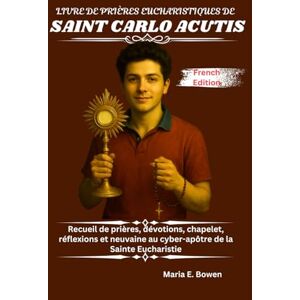 E. Bowen, Maria LIVRE DE PRIÈRES EUCHARISTIQUES DE SAINT CARLO ACUTIS: Recueil de prières, dévotions, chapelet, réflexions et neuvaine au cyber-apôtre de la Sainte Eucharistie E. Bowen, Maria LIVRE DE PRIÈRES EUCHARISTIQUES DE SAINT CARLO ACUTIS: Recueil de prières, dévotions, chapelet, réflexions et neuvaine au cyber-apôtre de la Sainte Eucharistie