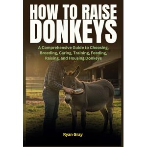 Gray, Ryan How to Raise Donkeys: A Comprehensive Guide to Choosing, Breeding, Caring, Training, Feeding, Raising, and Housing Donkeys Gray, Ryan How to Raise Donkeys: A Comprehensive Guide to Choosing, Breeding, Caring, Training, Feeding, Raising, and Housing Donkeys