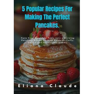 Claude, Eliana 5 Popular Recipes For Making The Perfect Pancakes.: Turn Your Breakfast Table Into a Morning Paradise; A Step-by-Step Guide to Fluffy, Golden and Irresistible Stacks. Claude, Eliana 5 Popular Recipes For Making The Perfect Pancakes.: Turn Your Breakfast Table Into a Morning Paradise; A Step-by-Step Guide to Fluffy, Golden and Irresistible Stacks.