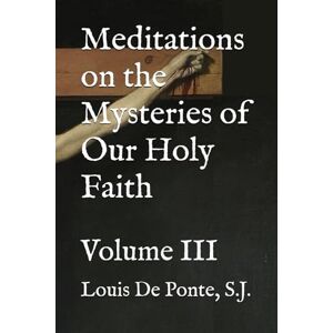 De Ponte S.J., Fr. Louis Meditations on the Mysteries of Our Holy Faith: Volume III De Ponte S.J., Fr. Louis Meditations on the Mysteries of Our Holy Faith: Volume III