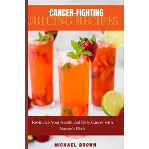 Brown, Micheal Cancer-Fighting Juicing Recipes: Revitalize Your Health and Defy Cancer with Nature's Elixir Brown, Micheal Cancer-Fighting Juicing Recipes: Revitalize Your Health and Defy Cancer with Nature's Elixir