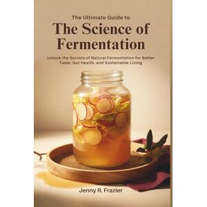 Frazier, Jenny R. The Ultimate Guide to The Science of Fermentation: Unlock the Secrets of Natural Fermentation for Better Taste, Gut Health, and Sustainable Living Frazier, Jenny R. The Ultimate Guide to The Science of Fermentation: Unlock the Secrets of Natural Fermentation for Better Taste, Gut Health, and Sustainable Living