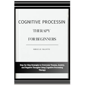 MANTE, MRICLE COGNITIVE PROCESSING THERAPY FOR BEGINNERS: Step-by-Step Strategies to Overcome Trauma, Anxiety, and Negative Thoughts Using Cognitive Processing Therapy MANTE, MRICLE COGNITIVE PROCESSING THERAPY FOR BEGINNERS: Step-by-Step Strategies to Overcome Trauma, Anxiety, and Negative Thoughts Using Cognitive Processing Therapy