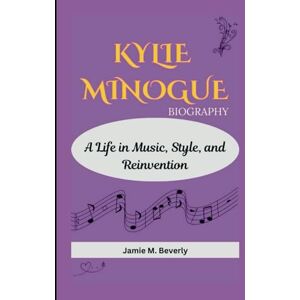 M. Beverly, Jamie KYLIE MINOGUE BIOGRAPHY: A Life in Music, Style, and Reinvention M. Beverly, Jamie KYLIE MINOGUE BIOGRAPHY: A Life in Music, Style, and Reinvention