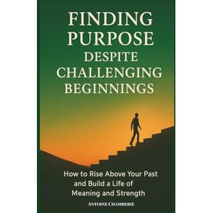 CHAMBERIE, ANTOINE Finding Purpose Despite Challeging Beginnings: How to Rise above Your Past and Build a Life of Meaning and Strength CHAMBERIE, ANTOINE Finding Purpose Despite Challeging Beginnings: How to Rise above Your Past and Build a Life of Meaning and Strength