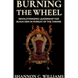 Williams, Shannon Carlos Burning the Wheel Revolutionizing Leadership for Black Men In Pursuit of the Throne Williams, Shannon Carlos Burning the Wheel Revolutionizing Leadership for Black Men In Pursuit of the Throne