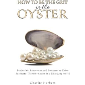 Charlie Herbert How to Be the Grit in the Oyster: Leadership Behaviours and Processes to Drive Successful Transformation in a Diverging World Charlie Herbert How to Be the Grit in the Oyster: Leadership Behaviours and Processes to Drive Successful Transformation in a Diverging World