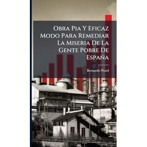Ward, Bernardo Obra Pia Y Eficaz Modo Para Remediar La Miseria De La Gente Pobre De España Ward, Bernardo Obra Pia Y Eficaz Modo Para Remediar La Miseria De La Gente Pobre De España