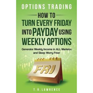 Lawrence, T.R. Options Trading: How to Turn Every Friday into Payday Using Weekly Options! Generate Weekly Income in ALL Markets and Sleep Worry-Free! Lawrence, T.R. Options Trading: How to Turn Every Friday into Payday Using Weekly Options! Generate Weekly Income in ALL Markets and Sleep Worry-Free!