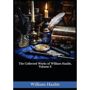 Hazlitt, William The Collected Works of William Hazlitt, Volume 3: The 1902 Literary Essay Collection Classic Hazlitt, William The Collected Works of William Hazlitt, Volume 3: The 1902 Literary Essay Collection Classic