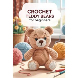 Publisher, Sadia Crochet Teddy Bears for Beginners: Step-by-Step Patterns and Techniques to Create Cute, Cuddly, and Handmade Bears for Every Occasion Publisher, Sadia Crochet Teddy Bears for Beginners: Step-by-Step Patterns and Techniques to Create Cute, Cuddly, and Handmade Bears for Every Occasion