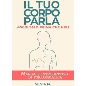 N., Silvia Il tuo corpo parla. Ascoltalo prima che urli: Manuale introduttivo di Psicosomatica N., Silvia Il tuo corpo parla. Ascoltalo prima che urli: Manuale introduttivo di Psicosomatica