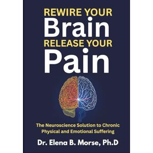 Morse Ph.D, Dr. Elena B. Rewire Your Brain, Release Your Pain: The Neuroscience Solution to Chronic Physical and Emotional Suffering Morse Ph.D, Dr. Elena B. Rewire Your Brain, Release Your Pain: The Neuroscience Solution to Chronic Physical and Emotional Suffering