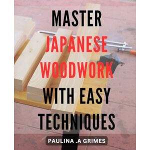 .A Grimes, Paulina Master Japanese Woodwork with Easy Techniques: Unlock the Art of Japanese Woodworking with Step-by-Step Techniques for Beginners and Pros Alike .A Grimes, Paulina Master Japanese Woodwork with Easy Techniques: Unlock the Art of Japanese Woodworking with Step-by-Step Techniques for Beginners and Pros Alike