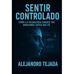 Tejada, Alejandro Sentir Controlado: Cómo la tecnología conoce tus emociones antes que tú Tejada, Alejandro Sentir Controlado: Cómo la tecnología conoce tus emociones antes que tú