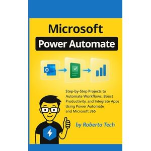 TECH, ROBERTTO MICROSOFT POWER AUTOMATE: STEP-BY-STEP PROJECTS TO AUTOMATE WORKFLOWS, BOOST PRODUCTIVITY, AND INTEGRATE APPS USING POWER AUTOMATE AND MICROSOFT 365 TECH, ROBERTTO MICROSOFT POWER AUTOMATE: STEP-BY-STEP PROJECTS TO AUTOMATE WORKFLOWS, BOOST PRODUCTIVITY, AND INTEGRATE APPS USING POWER AUTOMATE AND MICROSOFT 365