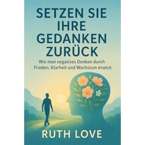 Love, Ruth SETZEN SIE IHRE GEDANKEN ZURÜCK: Wie man negatives Denken durch Frieden, Klarheit und Wachstum ersetzt Love, Ruth SETZEN SIE IHRE GEDANKEN ZURÜCK: Wie man negatives Denken durch Frieden, Klarheit und Wachstum ersetzt