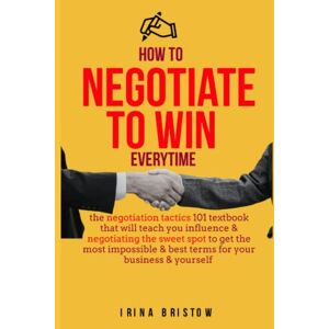 Bristow, Irina How to negotiate to win EVERYTIME!: The negotiation tactics 101 textbook that will teach you influence & negotiating the sweet spot to get the most impossible & best terms for your business & yourself Bristow, Irina How to negotiate to win EVERYTIME!: The negotiation tactics 101 textbook that will teach you influence & negotiating the sweet spot to get the most impossible & best terms for your business & yourself