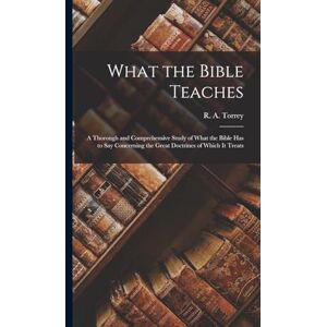 Torrey, R A 1856-1928 What the Bible Teaches: A Thorough and Comprehensive Study of What the Bible has to say Concerning the Great Doctrines of Which it Treats Torrey, R A 1856-1928 What the Bible Teaches: A Thorough and Comprehensive Study of What the Bible has to say Concerning the Great Doctrines of Which it Treats