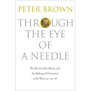 Brown, Peter Through the Eye of a Needle: Wealth, the Fall of Rome, and the Making of Christianity in the West, 350-550 AD Brown, Peter Through the Eye of a Needle: Wealth, the Fall of Rome, and the Making of Christianity in the West, 350-550 AD