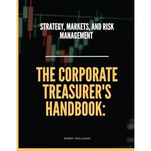 Holligan, Randy The Corporate Treasurer's Handbook: Strategy, Markets, and Risk Management Holligan, Randy The Corporate Treasurer's Handbook: Strategy, Markets, and Risk Management