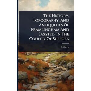 Green, R The History, Topography, And Antiquities Of Framlingham And Saxsted, In The County Of Suffolk Green, R The History, Topography, And Antiquities Of Framlingham And Saxsted, In The County Of Suffolk