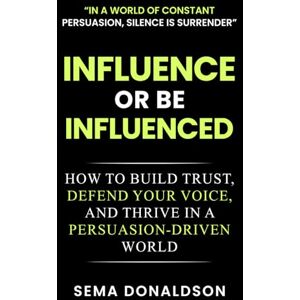DONALDSON, SEMA INFLUENCE OR BE INFLUENCED: How to Build Trust, Defend Your Voice, and Thrive in a Persuasion-Driven World DONALDSON, SEMA INFLUENCE OR BE INFLUENCED: How to Build Trust, Defend Your Voice, and Thrive in a Persuasion-Driven World