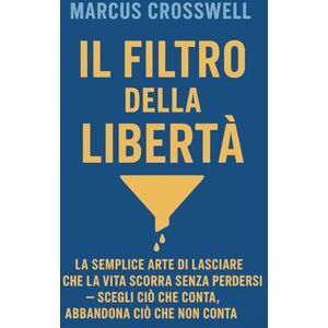 Crosswell, Marcus IL FILTRO DELLA LIBERTÀ: LA SEMPLICE ARTE DI LASCIARE CHE LA VITA SCORRA SENZA PERDERSI — SCEGLI CIÒ CHE CONTA, ABBANDONA CIÒ CHE NON CONTA Crosswell, Marcus IL FILTRO DELLA LIBERTÀ: LA SEMPLICE ARTE DI LASCIARE CHE LA VITA SCORRA SENZA PERDERSI — SCEGLI CIÒ CHE CONTA, ABBANDONA CIÒ CHE NON CONTA