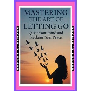 STRONG, HARVEY K. Mastering the Art of Letting Go: Quiet Your Mind and Reclaim Your Peace.: Free Yourself from Overthinking and Discover a Calmer, Happier You STRONG, HARVEY K. Mastering the Art of Letting Go: Quiet Your Mind and Reclaim Your Peace.: Free Yourself from Overthinking and Discover a Calmer, Happier You