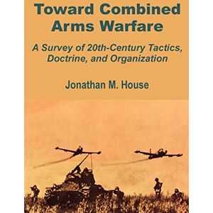 House, Jonathan M Toward Combined Arms Warfare: A Survey of 20th-Century Tactics, Doctrine, and Organization House, Jonathan M Toward Combined Arms Warfare: A Survey of 20th-Century Tactics, Doctrine, and Organization