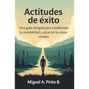 Pinto B., Miguel A. Actitudes de éxito: Una guía integral para transformar tu mentalidad y alcanzar tu mejor versión Pinto B., Miguel A. Actitudes de éxito: Una guía integral para transformar tu mentalidad y alcanzar tu mejor versión