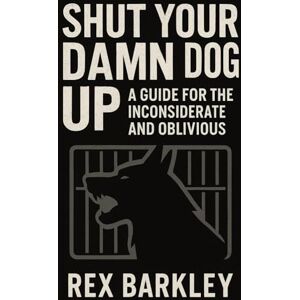 Barkley, Rex Shut Your Damn Dog Up: A Guide for the Inconsiderate and Oblivious: No‑Bull Bark Control: Dog Training Strategies to Stop Excessive Barking, Tackle Separation Anxiety & Keep Neighbours Happy Barkley, Rex Shut Your Damn Dog Up: A Guide for the Inconsiderate and Oblivious: No‑Bull Bark Control: Dog Training Strategies to Stop Excessive Barking, Tackle Separation Anxiety & Keep Neighbours Happy