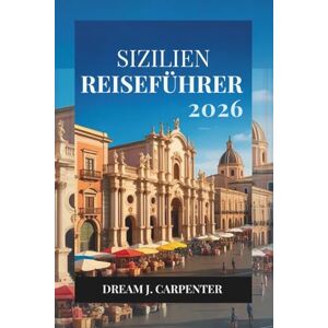 Carpenter, Dream J. SIZILIEN REISEFÜHRER 2026: Entdecken Sie die reiche Geschichte und die malerischen Landschaften der Insel Carpenter, Dream J. SIZILIEN REISEFÜHRER 2026: Entdecken Sie die reiche Geschichte und die malerischen Landschaften der Insel